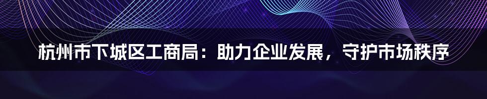 杭州市下城区工商局：助力企业发展，守护市场秩序