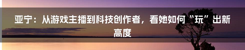 亚宁：从游戏主播到科技创作者，看她如何“玩”出新高度