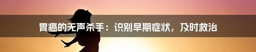 胃癌的无声杀手：识别早期症状，及时救治