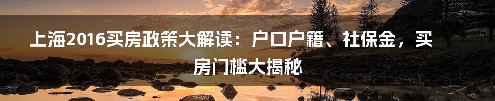 上海2016买房政策大解读：户口户籍、社保金，买房门槛大揭秘