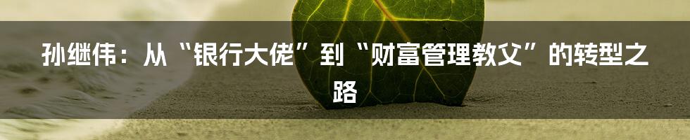 孙继伟：从“银行大佬”到“财富管理教父”的转型之路