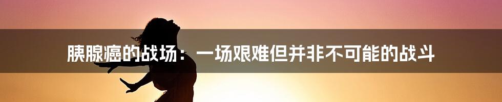 胰腺癌的战场：一场艰难但并非不可能的战斗