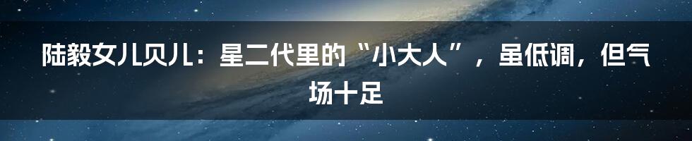 陆毅女儿贝儿：星二代里的“小大人”，虽低调，但气场十足