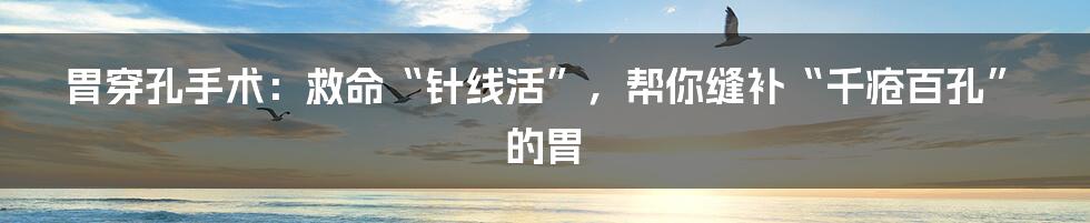 胃穿孔手术：救命“针线活”，帮你缝补“千疮百孔”的胃