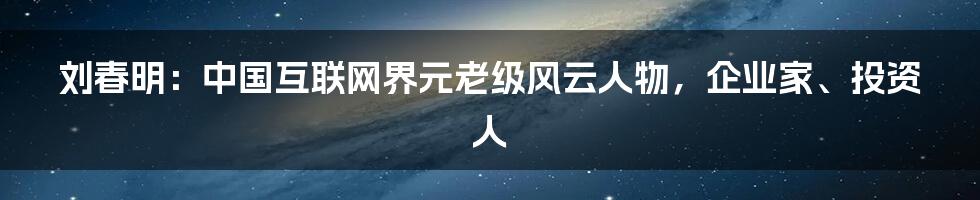 刘春明：中国互联网界元老级风云人物，企业家、投资人