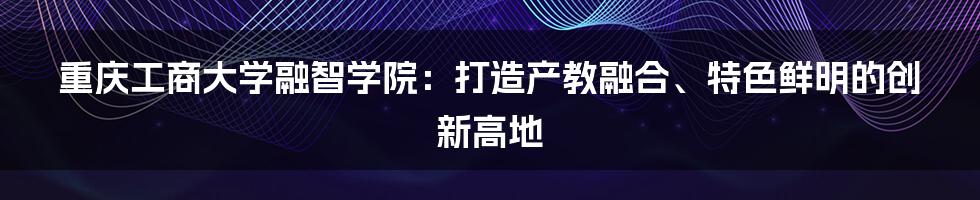 重庆工商大学融智学院：打造产教融合、特色鲜明的创新高地