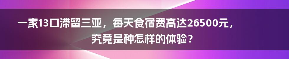 一家13口滞留三亚，每天食宿费高达26500元，究竟是种怎样的体验？