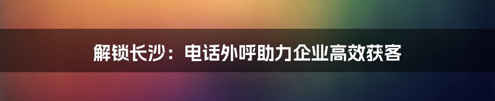 解锁长沙：电话外呼助力企业高效获客