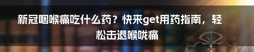 新冠咽喉痛吃什么药？快来get用药指南，轻松击退喉咙痛