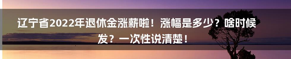 辽宁省2022年退休金涨薪啦！涨幅是多少？啥时候发？一次性说清楚！