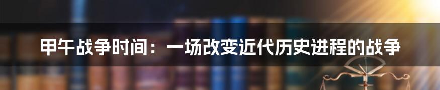 甲午战争时间：一场改变近代历史进程的战争