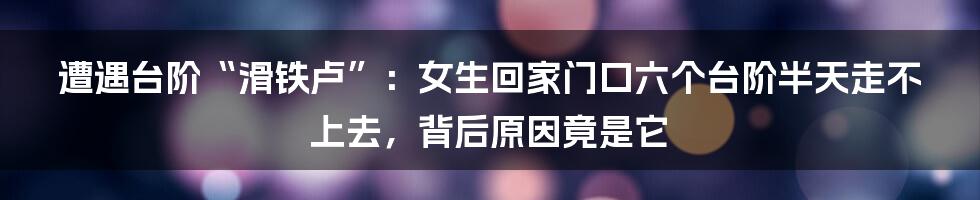 遭遇台阶“滑铁卢”：女生回家门口六个台阶半天走不上去，背后原因竟是它