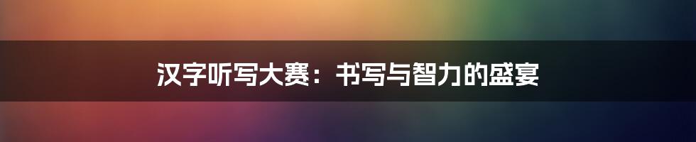 汉字听写大赛：书写与智力的盛宴