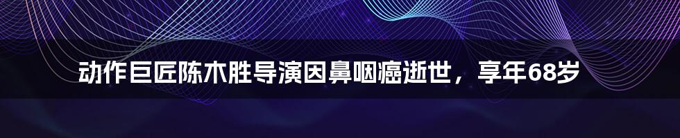 动作巨匠陈木胜导演因鼻咽癌逝世，享年68岁