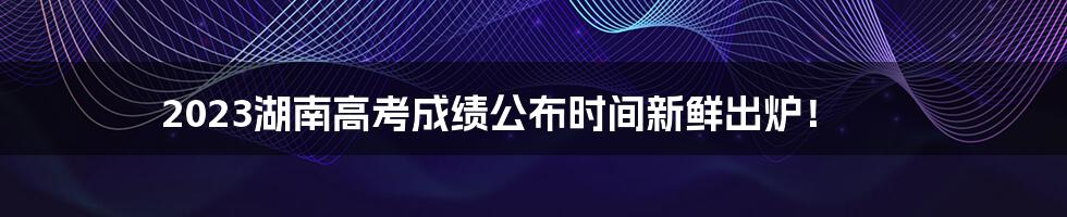 2023湖南高考成绩公布时间新鲜出炉！