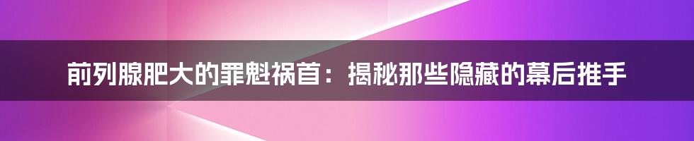 前列腺肥大的罪魁祸首：揭秘那些隐藏的幕后推手