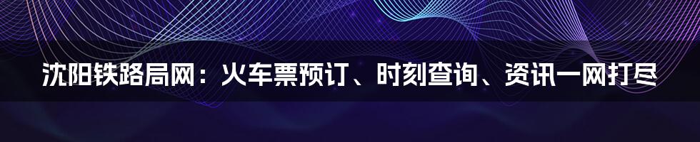 沈阳铁路局网：火车票预订、时刻查询、资讯一网打尽