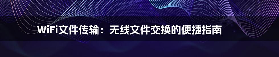 WiFi文件传输：无线文件交换的便捷指南