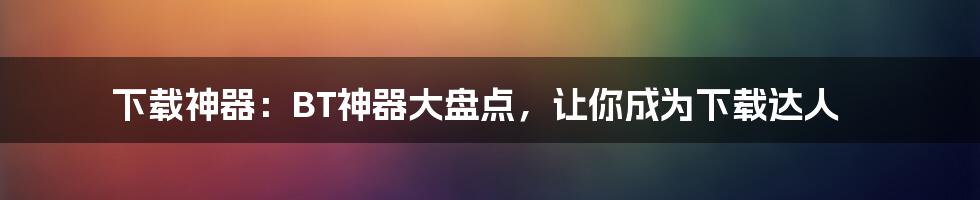 下载神器：BT神器大盘点，让你成为下载达人