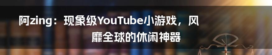 阿zing：现象级YouTube小游戏，风靡全球的休闲神器