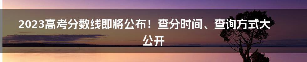 2023高考分数线即将公布！查分时间、查询方式大公开