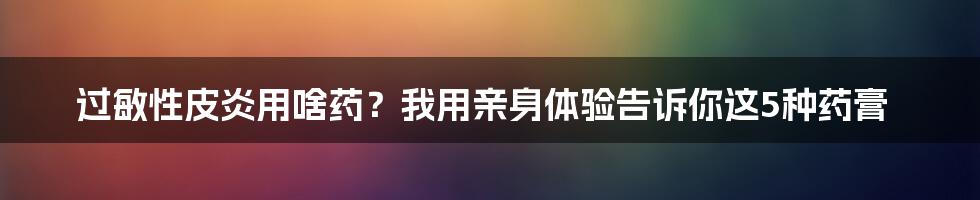 过敏性皮炎用啥药？我用亲身体验告诉你这5种药膏