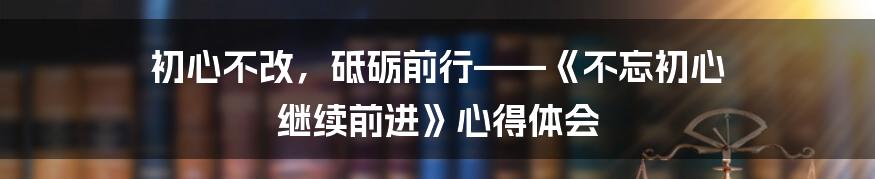 初心不改，砥砺前行——《不忘初心 继续前进》心得体会