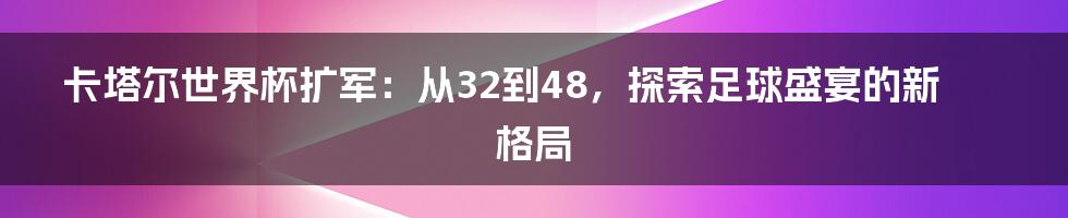 卡塔尔世界杯扩军：从32到48，探索足球盛宴的新格局