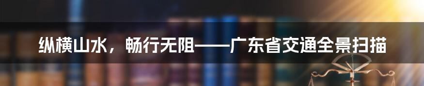 纵横山水，畅行无阻——广东省交通全景扫描