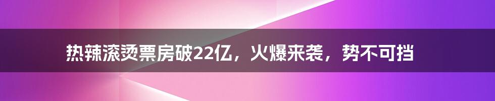 热辣滚烫票房破22亿，火爆来袭，势不可挡