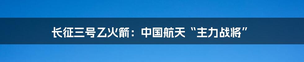 长征三号乙火箭：中国航天“主力战将”