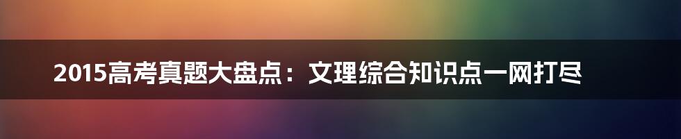 2015高考真题大盘点：文理综合知识点一网打尽