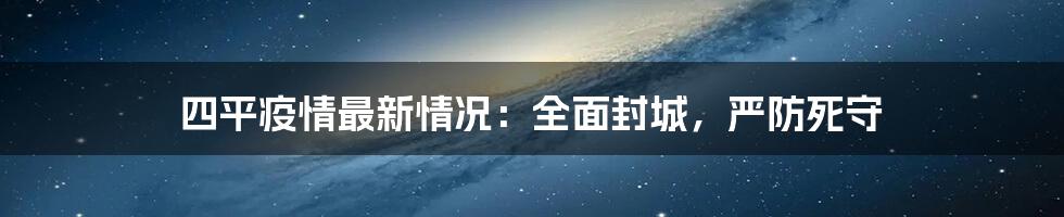 四平疫情最新情况：全面封城，严防死守