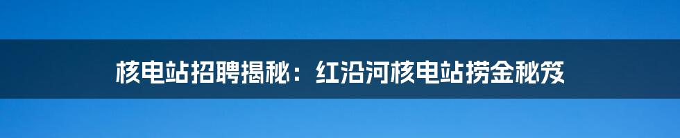 核电站招聘揭秘：红沿河核电站捞金秘笈