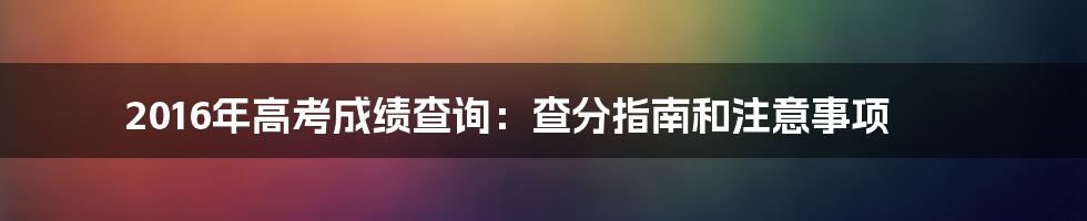 2016年高考成绩查询：查分指南和注意事项