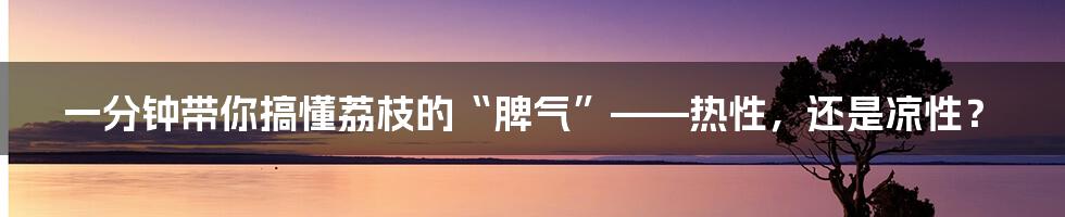 一分钟带你搞懂荔枝的“脾气”——热性，还是凉性？