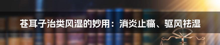 苍耳子治类风湿的妙用：消炎止痛、驱风祛湿