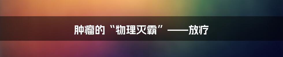 肿瘤的“物理灭霸”——放疗