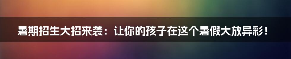 暑期招生大招来袭：让你的孩子在这个暑假大放异彩！