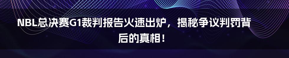 NBL总决赛G1裁判报告火速出炉，揭秘争议判罚背后的真相！