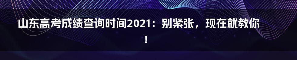 山东高考成绩查询时间2021：别紧张，现在就教你！