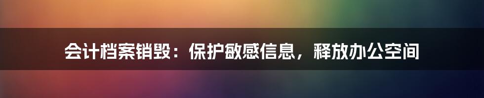 会计档案销毁：保护敏感信息，释放办公空间