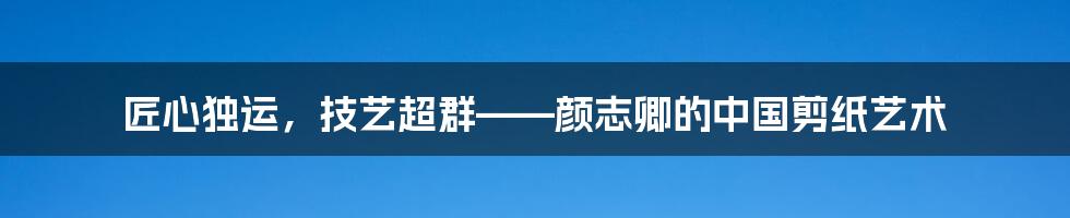 匠心独运，技艺超群——颜志卿的中国剪纸艺术