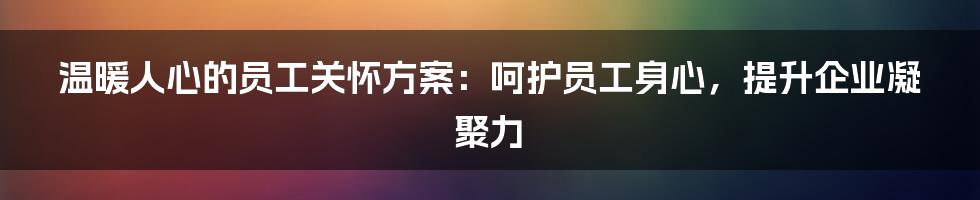 温暖人心的员工关怀方案：呵护员工身心，提升企业凝聚力