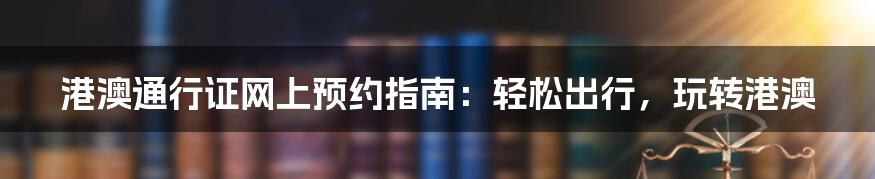 港澳通行证网上预约指南：轻松出行，玩转港澳