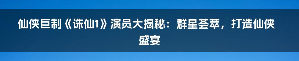 仙侠巨制《诛仙1》演员大揭秘：群星荟萃，打造仙侠盛宴