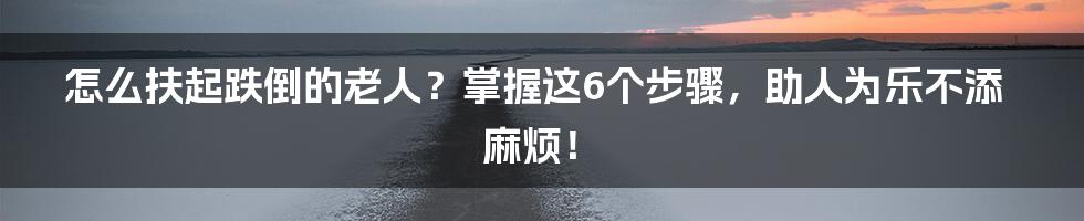 怎么扶起跌倒的老人？掌握这6个步骤，助人为乐不添麻烦！