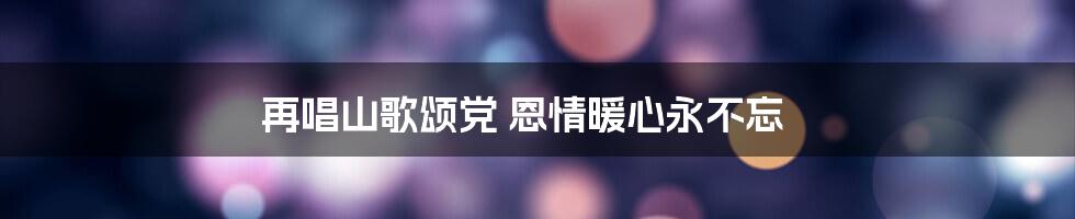 再唱山歌颂党 恩情暖心永不忘