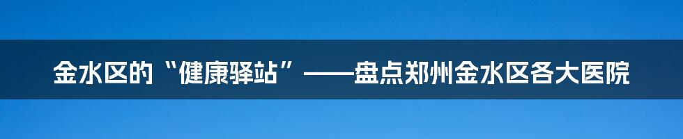 金水区的“健康驿站”——盘点郑州金水区各大医院