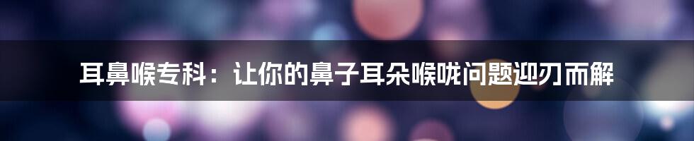 耳鼻喉专科：让你的鼻子耳朵喉咙问题迎刃而解